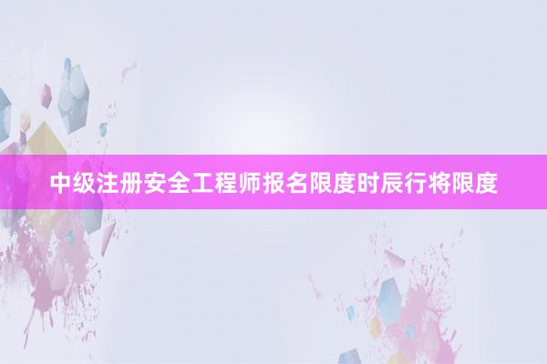 中级注册安全工程师报名限度时辰行将限度